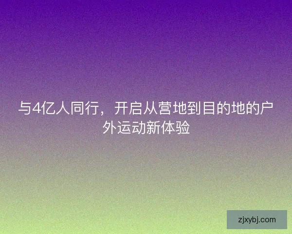 与4亿人同行，开启从营地到目的地的户外运动新体验