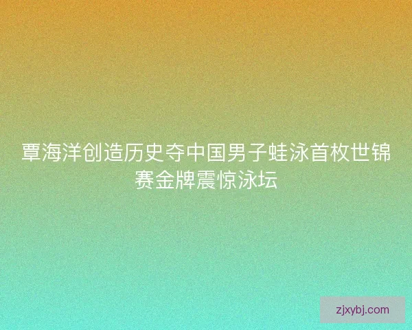 覃海洋创造历史夺中国男子蛙泳首枚世锦赛金牌震惊泳坛